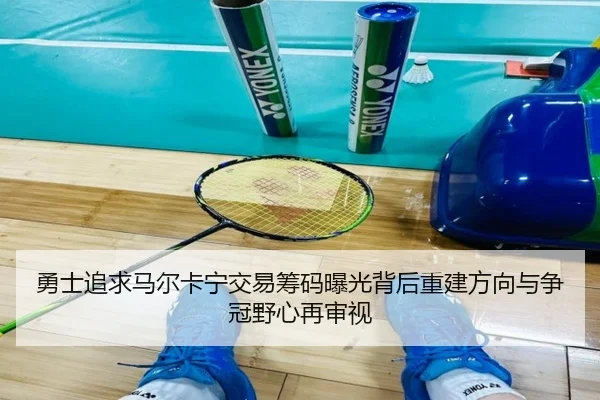 勇士追求马尔卡宁交易筹码曝光背后重建方向与争冠野心再审视