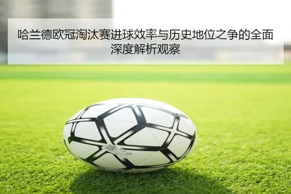 哈兰德欧冠淘汰赛进球效率与历史地位之争的全面深度解析观察