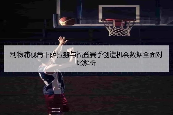 利物浦视角下萨拉赫与福登赛季创造机会数据全面对比解析