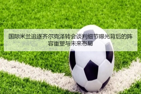 国际米兰追逐齐尔克泽转会谈判细节曝光背后的阵容重塑与未来布局